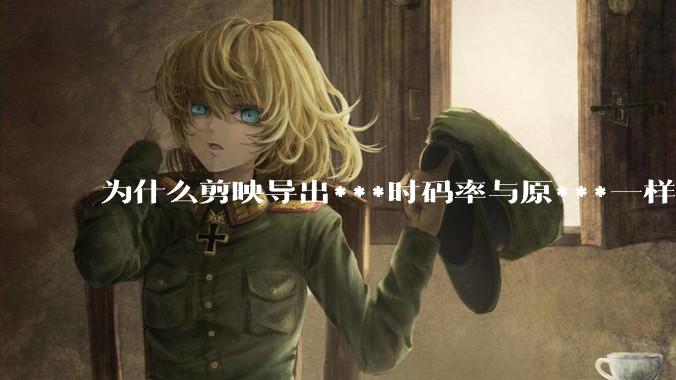 为什么剪映导出***时码率与原***一样，变得更模糊？