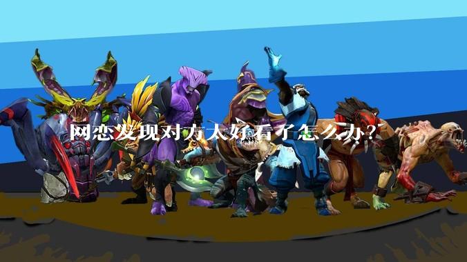 网恋发现对方太好看了怎么办？