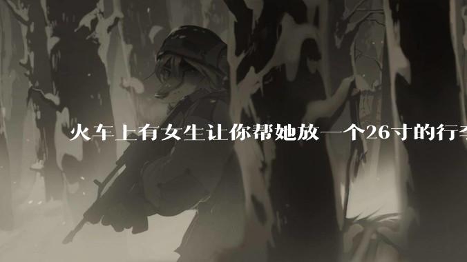 火车上有女生让你帮她放一个26寸的行李箱到行李架上，你会帮忙吗？