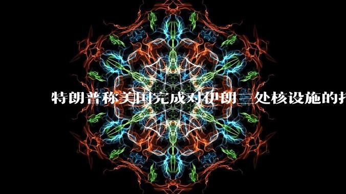 特朗普称美国完成对伊朗三处核设施的打击，具体情况如何？伊朗会如何反击？